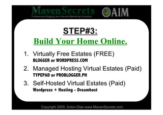 STEP#3:
   Build Your Home Online.
1. Virtually Free Estates (FREE)
   BLOGGER or WORDPRESS.COM
2. Managed Hosting Virtual Estates (Paid)
   TYPEPAD or PROBLOGGER.PH
3. Self-Hosted Virtual Estates (Paid)
   Wordpress + Hosting - Dreamhost


      Copyright 2009. Anton Diaz www.MavenSecrets.com
 