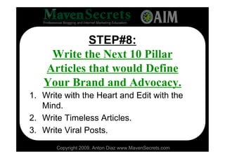 STEP#8:
    Write the Next 10 Pillar
   Articles that would Define
   Your Brand and Advocacy.
1. Write with the Heart and Edit with the
   Mind.
2. Write Timeless Articles.
3. Write Viral Posts.
       Copyright 2009. Anton Diaz www.MavenSecrets.com
 