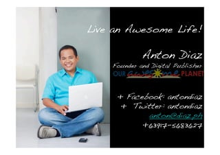 Live an Awesome Life!

             Anton Diaz
    Founder and Digital Publisher




     + Facebook: antondiaz
      + Twitter: antondiaz
            anton@diaz.ph
           +63917-5683627
 