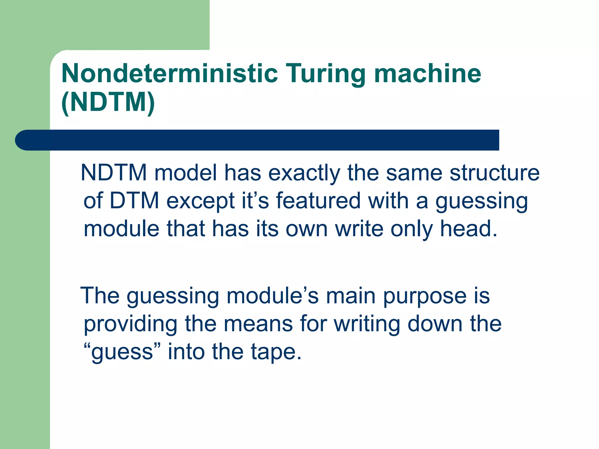Nondeterministic Turing machine
(NDTM)
NDTM model has exactly the same structure
of DTM except it’s featured with a guessing
module that has its own write only head.
The guessing module’s main purpose is
providing the means for writing down the
“guess” into the tape.
 