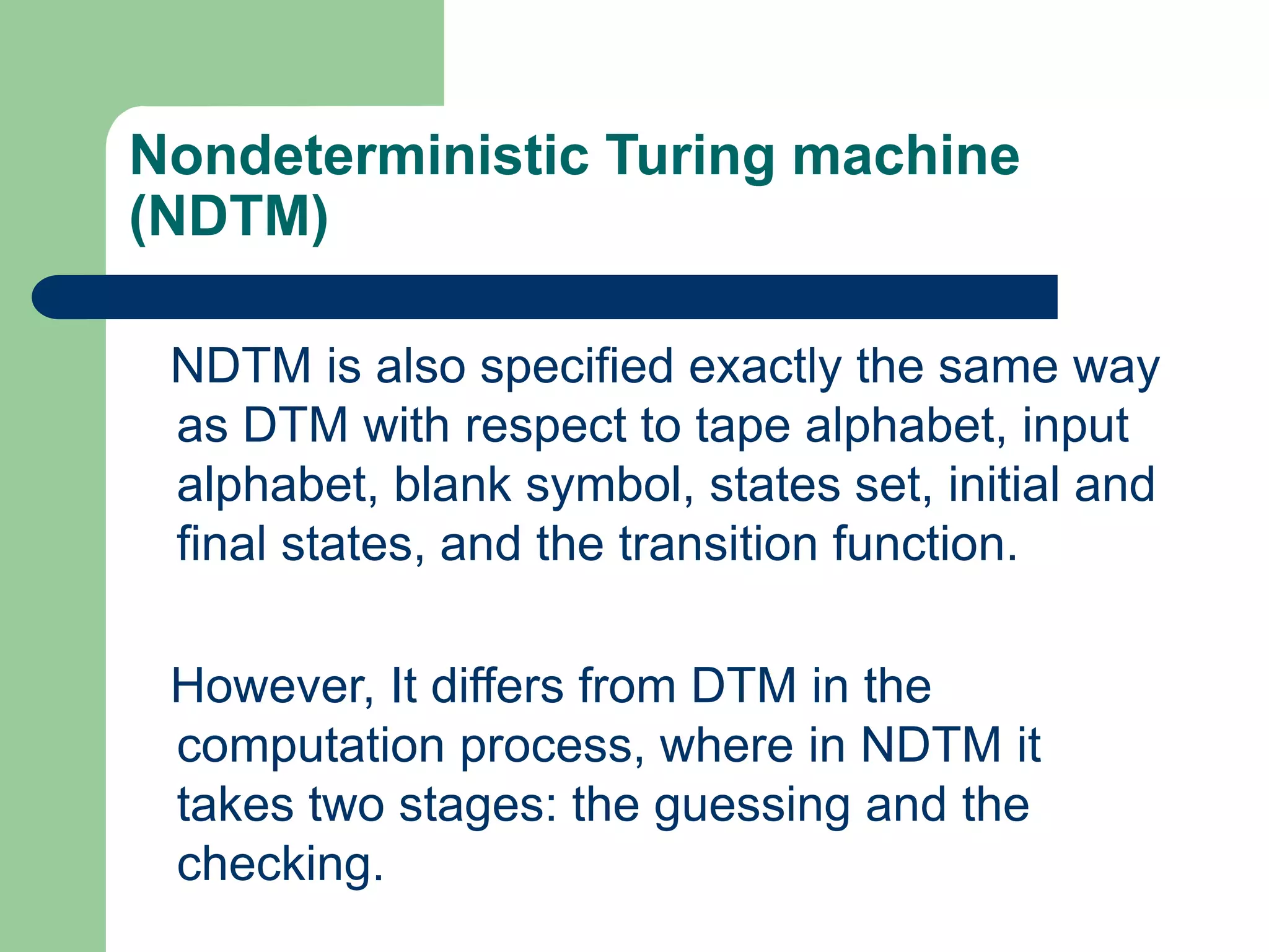 Nondeterministic Turing machine
(NDTM)
NDTM is also specified exactly the same way
as DTM with respect to tape alphabet, input
alphabet, blank symbol, states set, initial and
final states, and the transition function.
However, It differs from DTM in the
computation process, where in NDTM it
takes two stages: the guessing and the
checking.
 