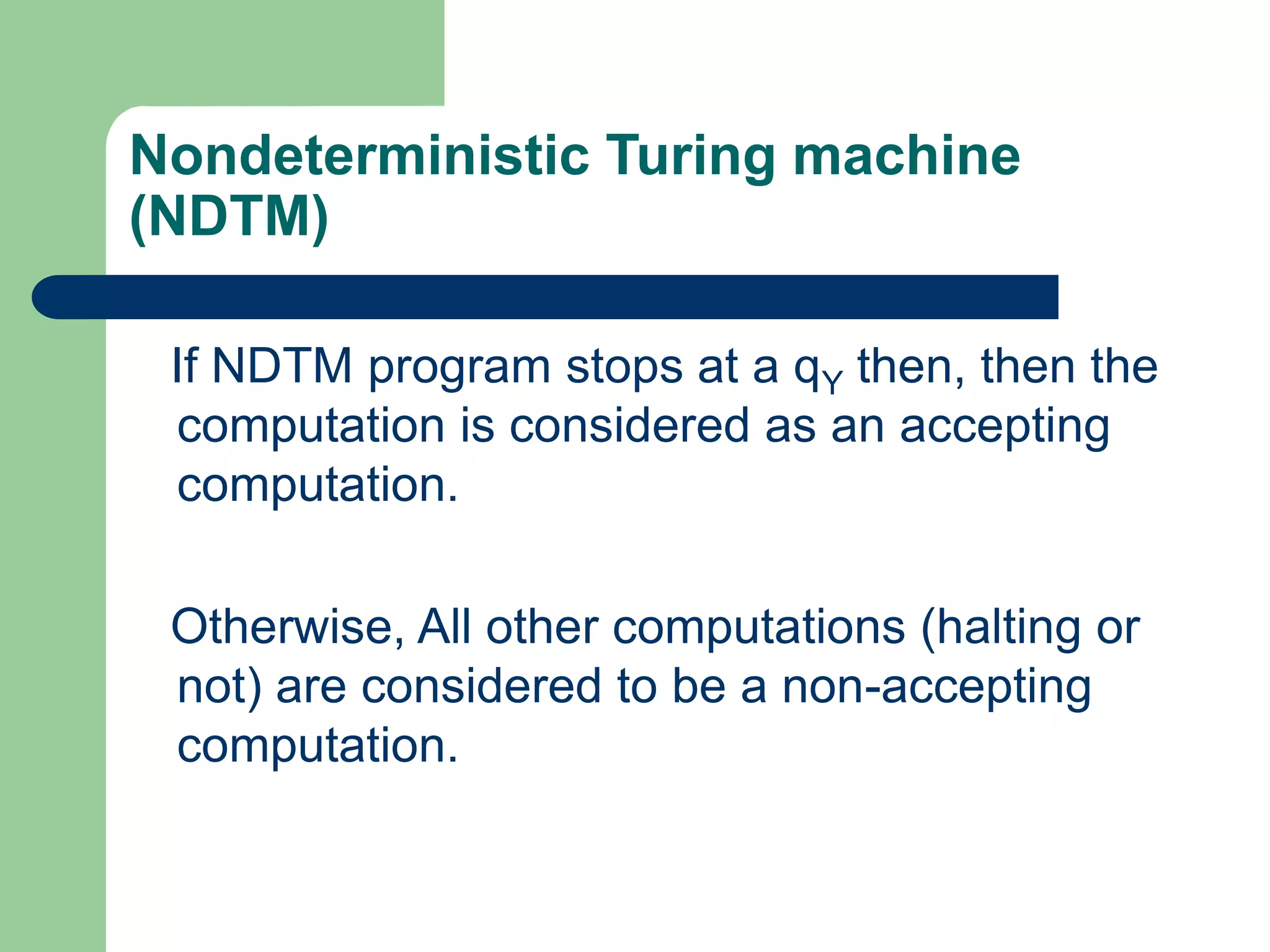 Nondeterministic Turing machine
(NDTM)
If NDTM program stops at a qY then, then the
computation is considered as an accepting
computation.
Otherwise, All other computations (halting or
not) are considered to be a non-accepting
computation.
 