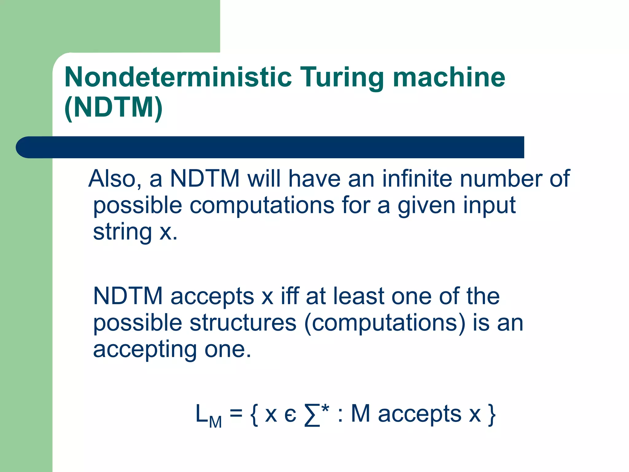 Nondeterministic Turing machine
(NDTM)
Also, a NDTM will have an infinite number of
possible computations for a given input
string x.
NDTM accepts x iff at least one of the
possible structures (computations) is an
accepting one.
LM = { x є ∑* : M accepts x }
 