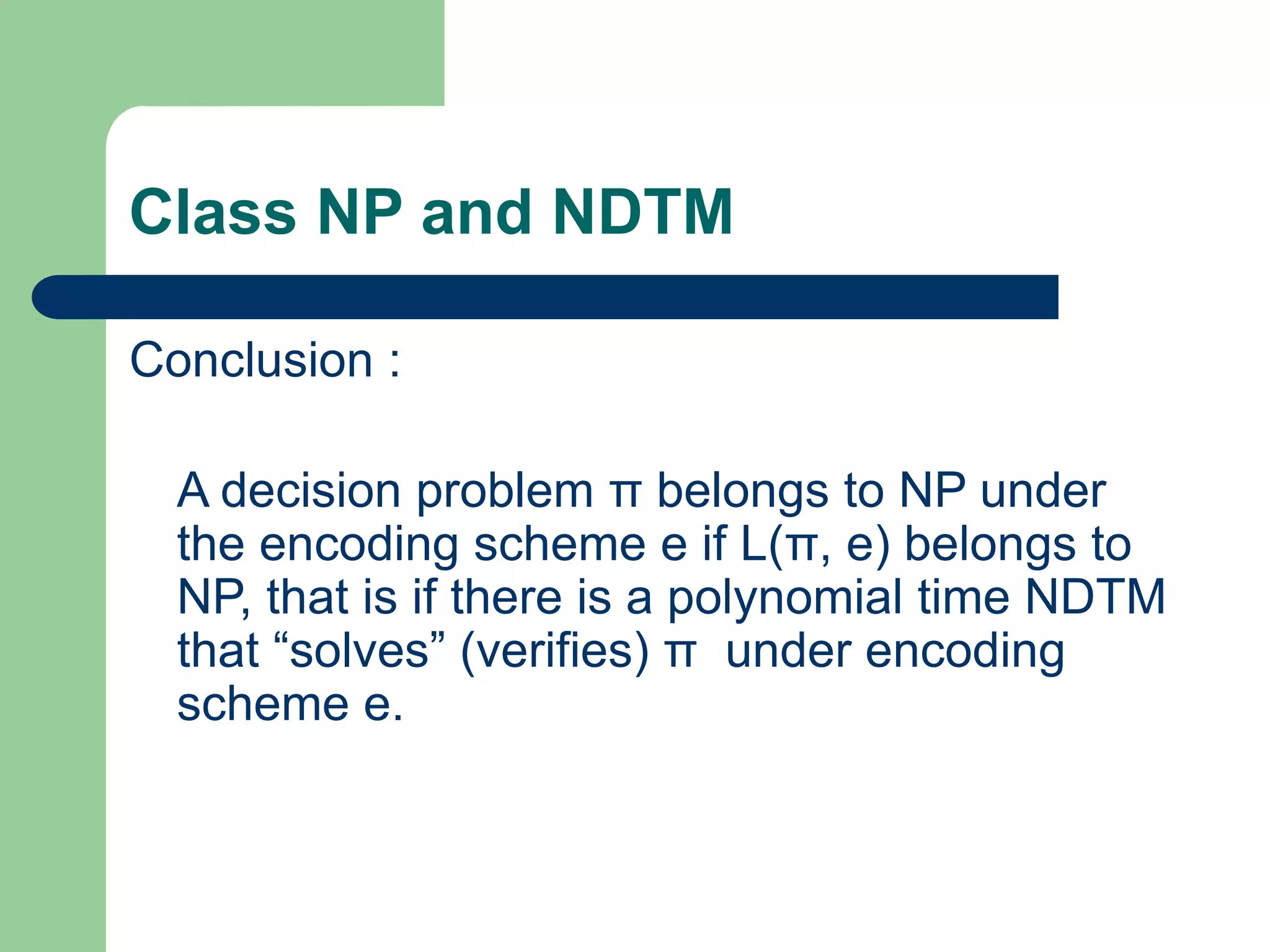 Class NP and NDTM
Conclusion :
A decision problem π belongs to NP under
the encoding scheme e if L(π, e) belongs to
NP, that is if there is a polynomial time NDTM
that “solves” (verifies) π under encoding
scheme e.
 