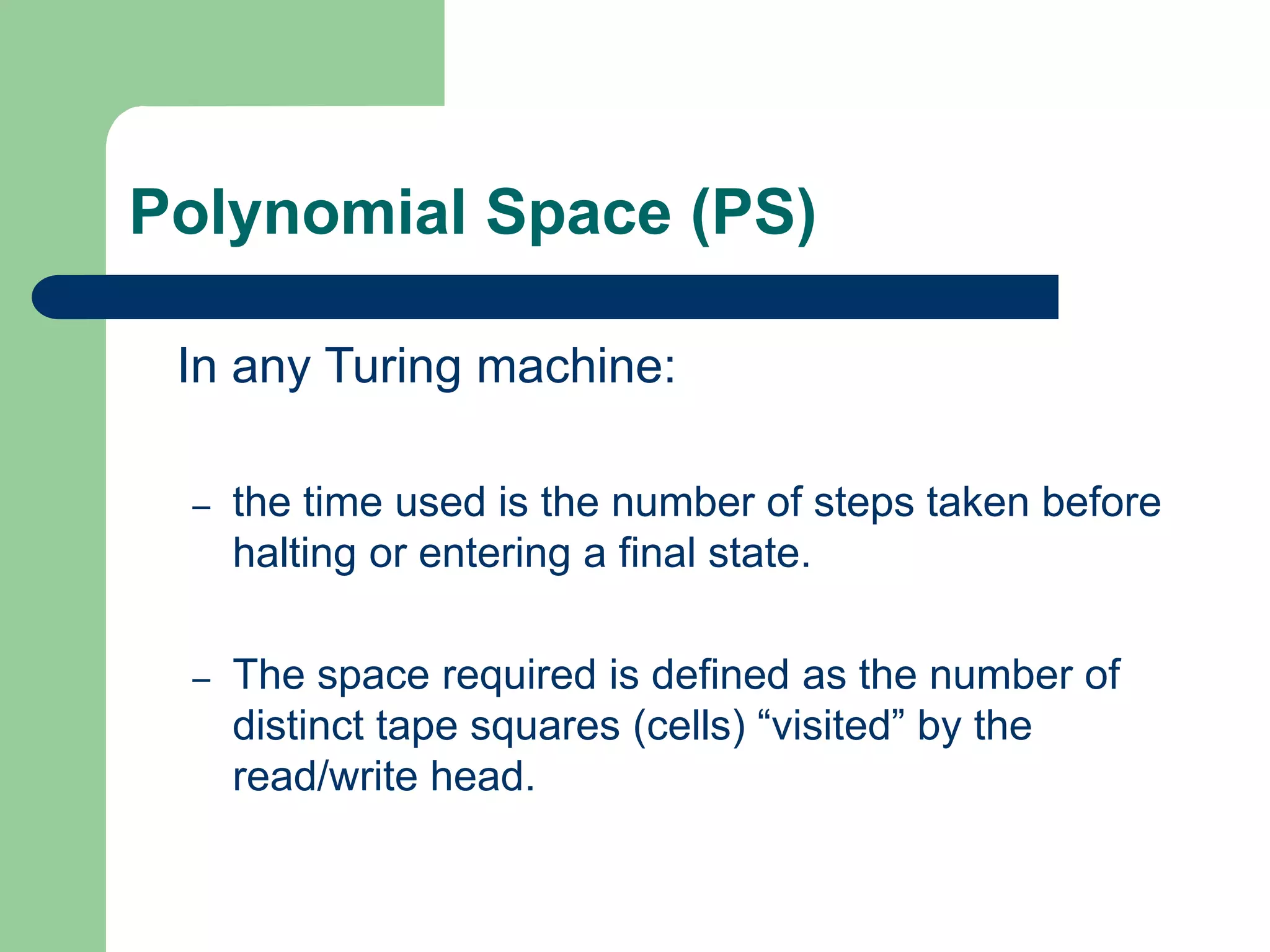 Polynomial Space (PS)
In any Turing machine:
– the time used is the number of steps taken before
halting or entering a final state.
– The space required is defined as the number of
distinct tape squares (cells) “visited” by the
read/write head.
 