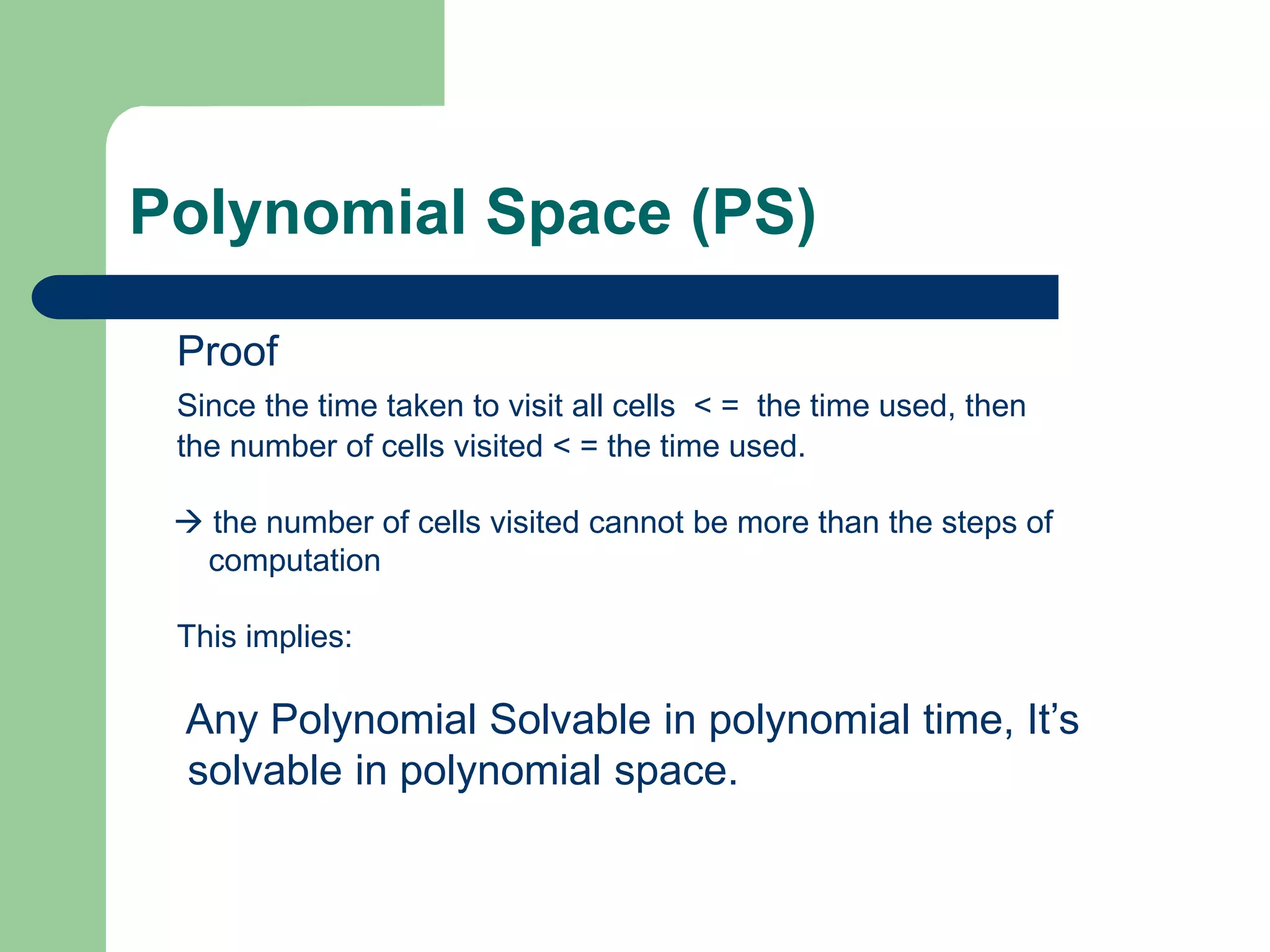 Polynomial Space (PS)
Proof
Since the time taken to visit all cells < = the time used, then
the number of cells visited < = the time used.
 the number of cells visited cannot be more than the steps of
computation
This implies:
Any Polynomial Solvable in polynomial time, It’s
solvable in polynomial space.
 