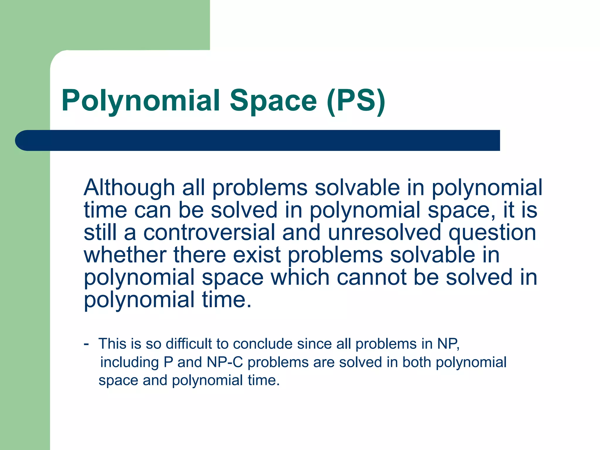 Polynomial Space (PS)
Although all problems solvable in polynomial
time can be solved in polynomial space, it is
still a controversial and unresolved question
whether there exist problems solvable in
polynomial space which cannot be solved in
polynomial time.
- This is so difficult to conclude since all problems in NP,
including P and NP-C problems are solved in both polynomial
space and polynomial time.
 