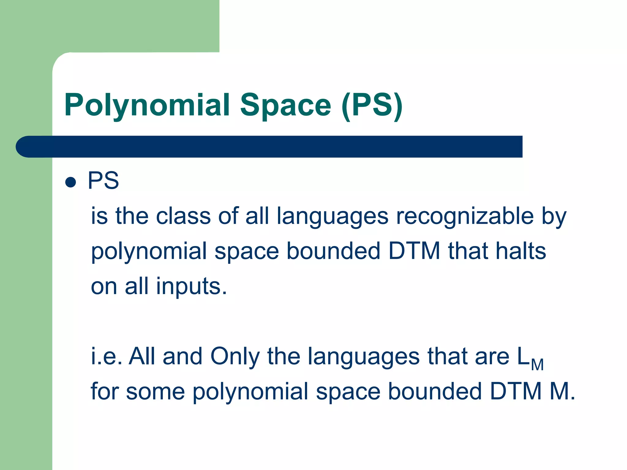 Polynomial Space (PS)
 PS
is the class of all languages recognizable by
polynomial space bounded DTM that halts
on all inputs.
i.e. All and Only the languages that are LM
for some polynomial space bounded DTM M.
 