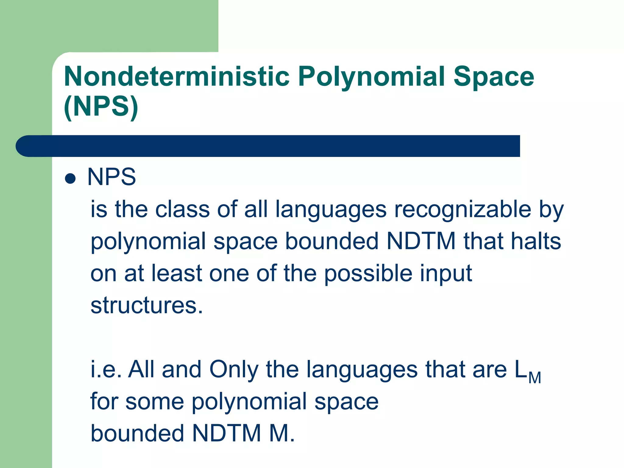 Nondeterministic Polynomial Space
(NPS)
 NPS
is the class of all languages recognizable by
polynomial space bounded NDTM that halts
on at least one of the possible input
structures.
i.e. All and Only the languages that are LM
for some polynomial space
bounded NDTM M.
 
