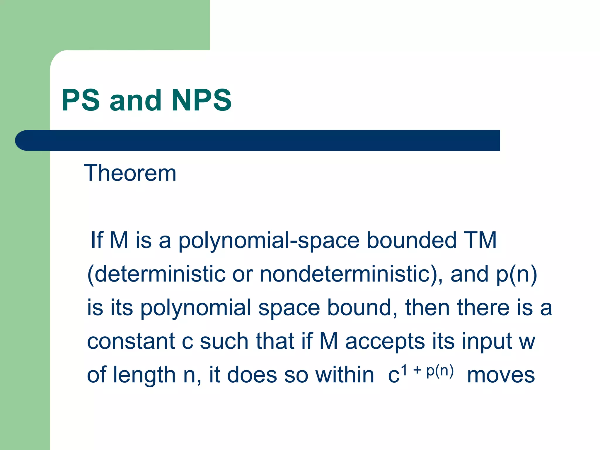 PS and NPS
Theorem
If M is a polynomial-space bounded TM
(deterministic or nondeterministic), and p(n)
is its polynomial space bound, then there is a
constant c such that if M accepts its input w
of length n, it does so within c1 + p(n) moves
 