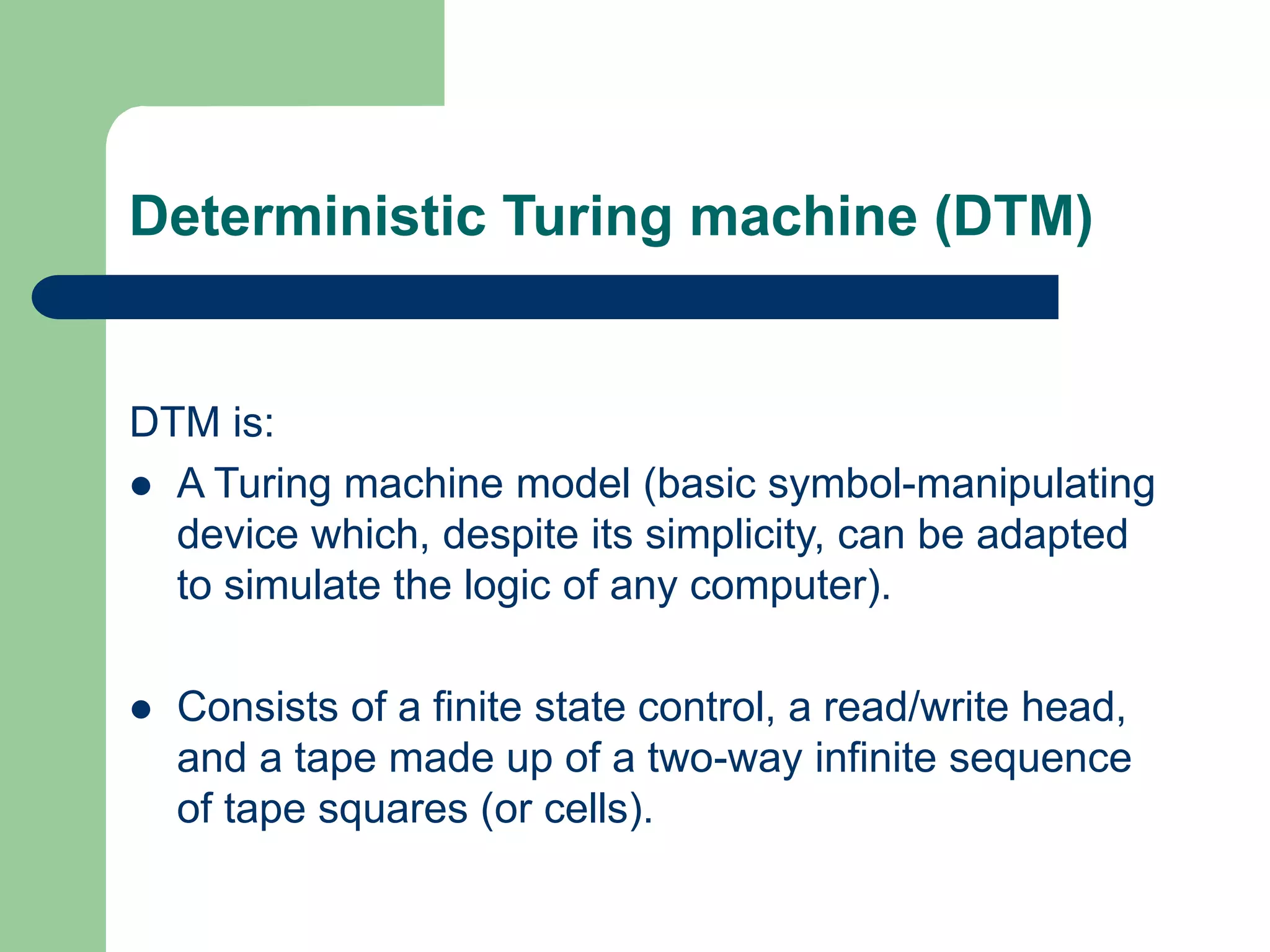 Deterministic Turing machine (DTM)
DTM is:
 A Turing machine model (basic symbol-manipulating
device which, despite its simplicity, can be adapted
to simulate the logic of any computer).
 Consists of a finite state control, a read/write head,
and a tape made up of a two-way infinite sequence
of tape squares (or cells).
 