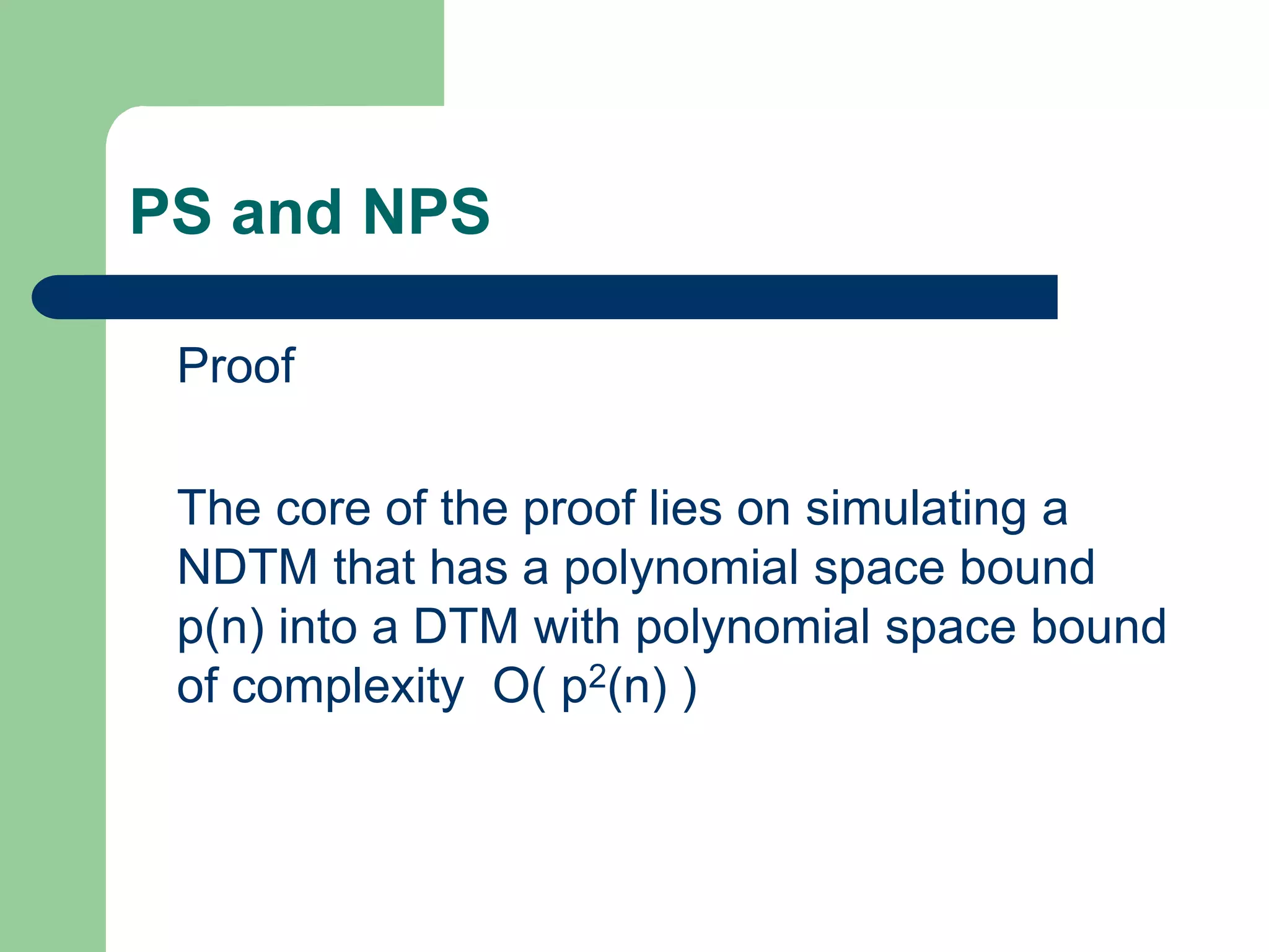 PS and NPS
Proof
The core of the proof lies on simulating a
NDTM that has a polynomial space bound
p(n) into a DTM with polynomial space bound
of complexity O( p2(n) )
 