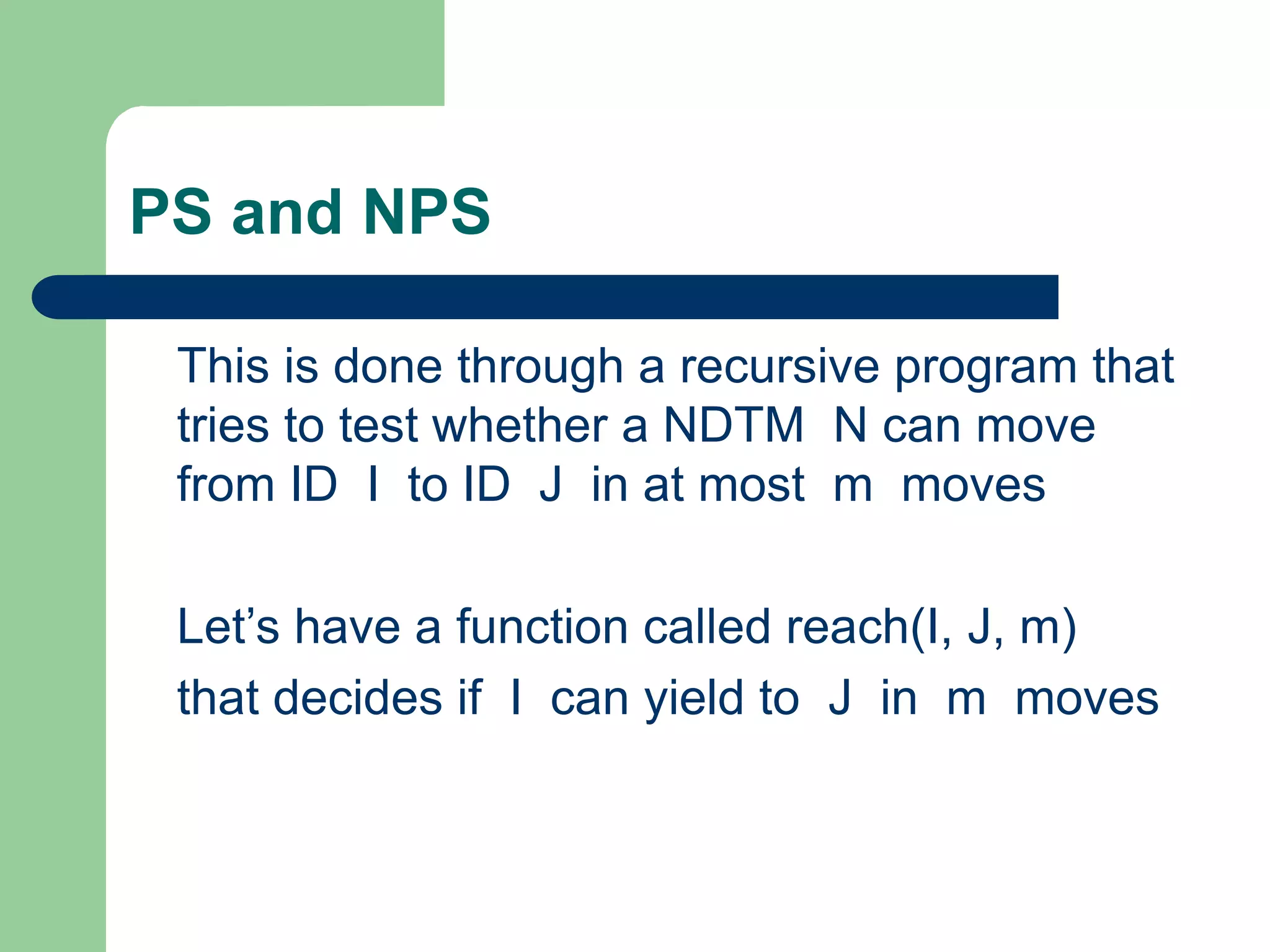 PS and NPS
This is done through a recursive program that
tries to test whether a NDTM N can move
from ID I to ID J in at most m moves
Let’s have a function called reach(I, J, m)
that decides if I can yield to J in m moves
 