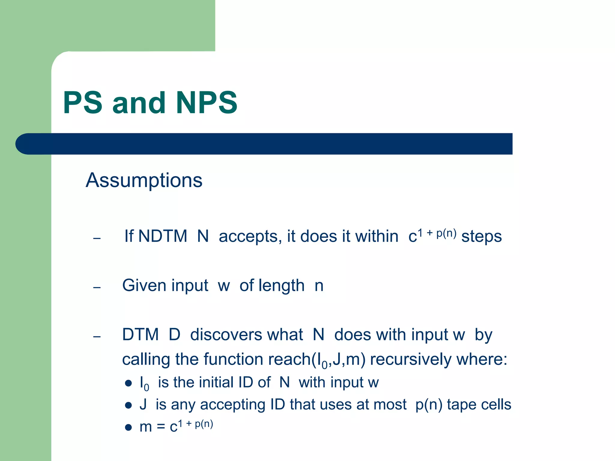 PS and NPS
Assumptions
– If NDTM N accepts, it does it within c1 + p(n) steps
– Given input w of length n
– DTM D discovers what N does with input w by
calling the function reach(I0,J,m) recursively where:
 I0 is the initial ID of N with input w
 J is any accepting ID that uses at most p(n) tape cells
 m = c1 + p(n)
 