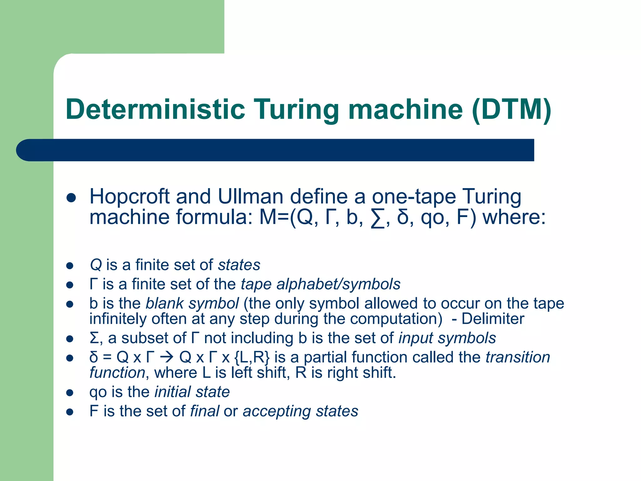 Deterministic Turing machine (DTM)
 Hopcroft and Ullman define a one-tape Turing
machine formula: M=(Q, Γ, b, ∑, δ, qo, F) where:
 Q is a finite set of states
 Γ is a finite set of the tape alphabet/symbols
 b is the blank symbol (the only symbol allowed to occur on the tape
infinitely often at any step during the computation) - Delimiter
 Σ, a subset of Γ not including b is the set of input symbols
 δ = Q x Γ  Q x Γ x {L,R} is a partial function called the transition
function, where L is left shift, R is right shift.
 qo is the initial state
 F is the set of final or accepting states
 