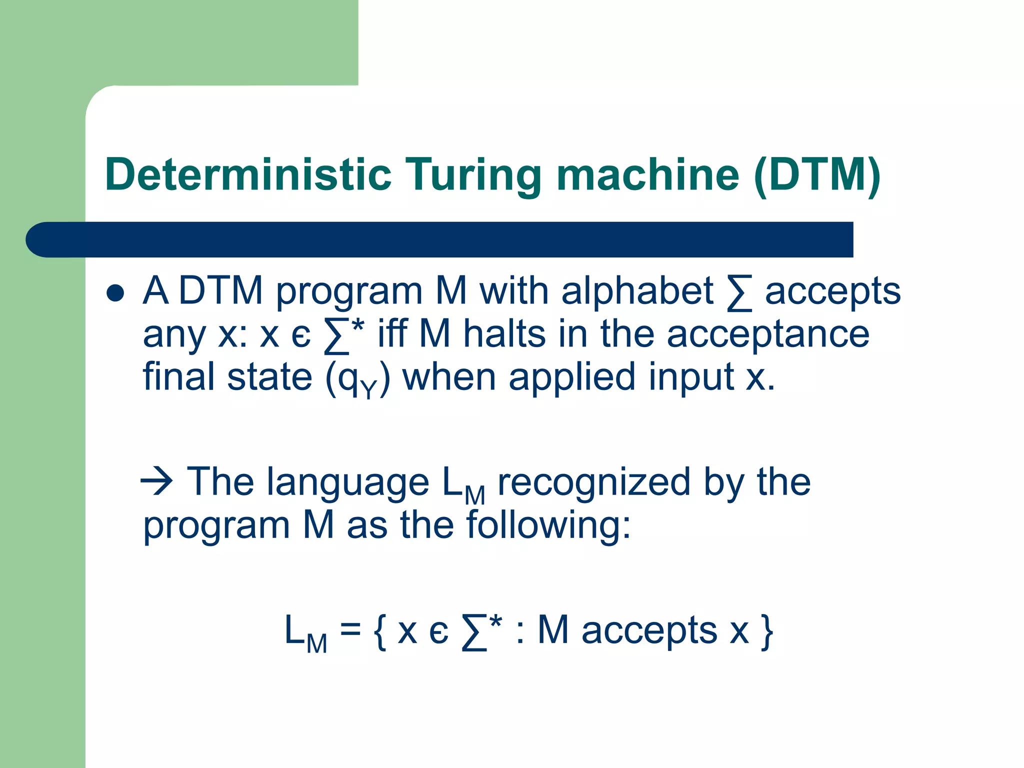 Deterministic Turing machine (DTM)
 A DTM program M with alphabet ∑ accepts
any x: x є ∑* iff M halts in the acceptance
final state (qY) when applied input x.
 The language LM recognized by the
program M as the following:
LM = { x є ∑* : M accepts x }
 