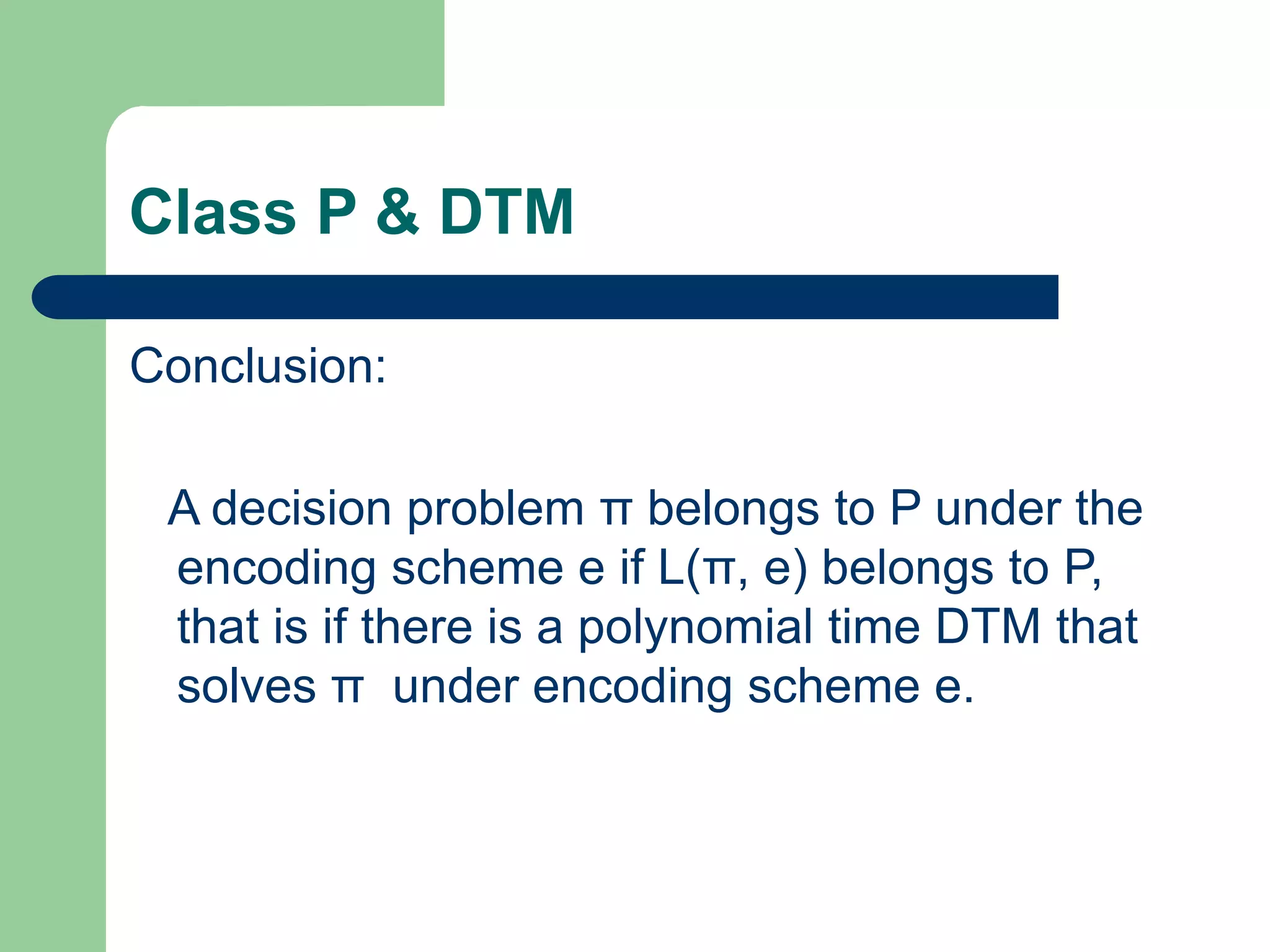 Class P & DTM
Conclusion:
A decision problem π belongs to P under the
encoding scheme e if L(π, e) belongs to P,
that is if there is a polynomial time DTM that
solves π under encoding scheme e.
 