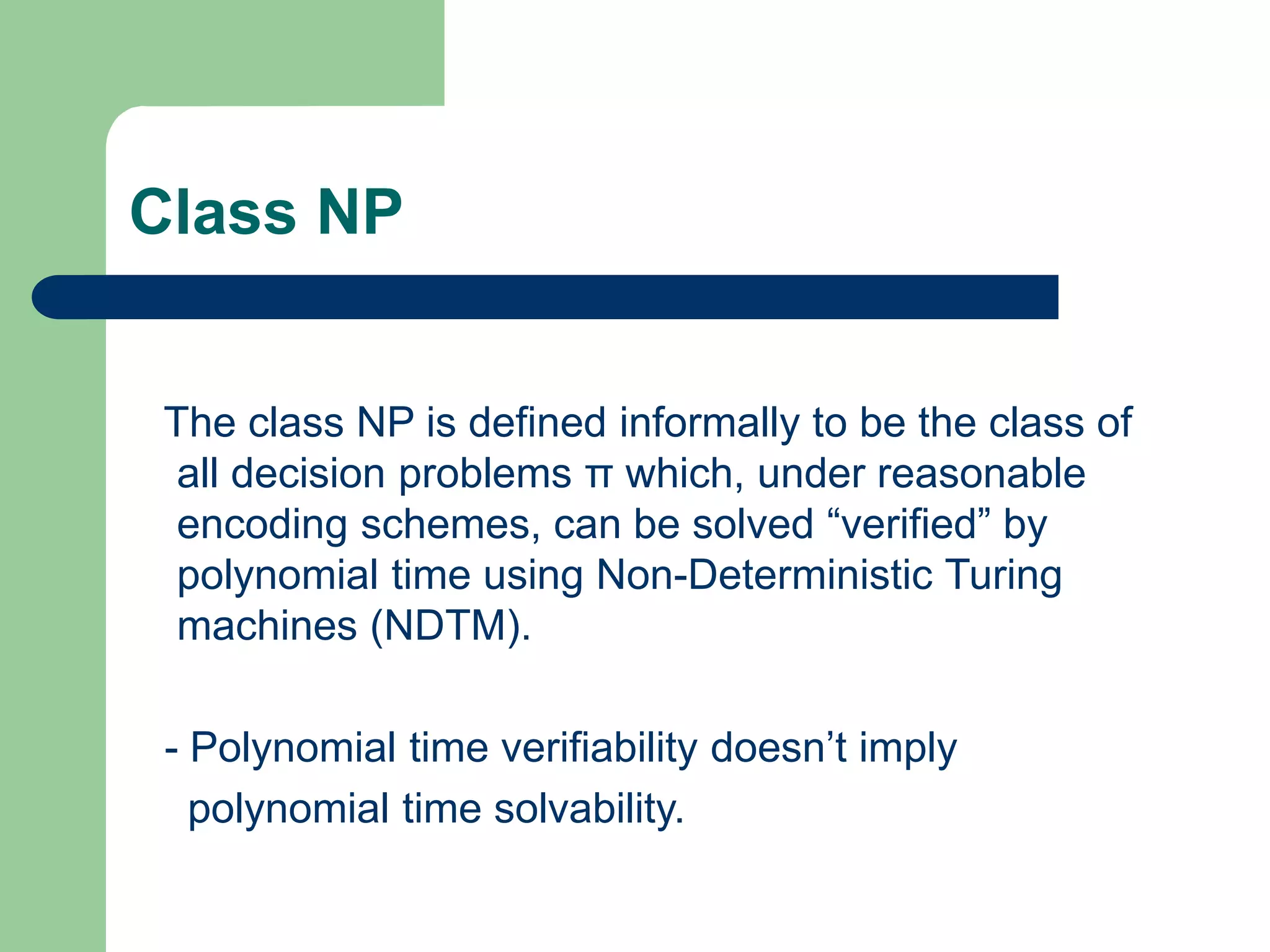 Class NP
The class NP is defined informally to be the class of
all decision problems π which, under reasonable
encoding schemes, can be solved “verified” by
polynomial time using Non-Deterministic Turing
machines (NDTM).
- Polynomial time verifiability doesn’t imply
polynomial time solvability.
 