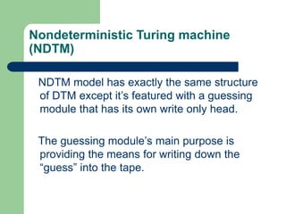 Nondeterministic Turing machine
(NDTM)
NDTM model has exactly the same structure
of DTM except it’s featured with a guessi...