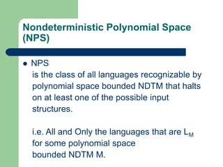 Nondeterministic Polynomial Space
(NPS)
 NPS
is the class of all languages recognizable by
polynomial space bounded NDTM ...