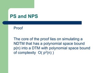 PS and NPS
Proof
The core of the proof lies on simulating a
NDTM that has a polynomial space bound
p(n) into a DTM with po...