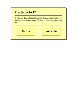 Problema 26.12
El número de núcleos radiactivos de una sustancia se re-
duce a la décima parte en 30 días. ¿Cuál es su vida me-
dia?
 
