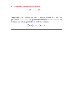 26.5 Completa la siguiente reacción nuclear:
                           27            30
                           13 Al   +α→   15 P   + ···.




La partícula α es lo mismo que 4 He. El número atómico de la partícula
                                   2
que falta es 13 + 2 − 15 = 0, y la masa atómica es 27 + 4 − 30 = 1. La
partícula que falta es, por tanto, un neutrón y tenemos:
                        27
                        13 Al   +4 α →
                                 2
                                           30
                                           15 P   +1 n.
                                                   0
 