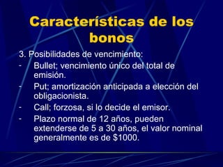 Características de los bonos 3. Posibilidades de vencimiento: Bullet; vencimiento único del total de emisión. Put; amortización anticipada a elección del obligacionista. Call; forzosa, si lo decide el emisor. Plazo normal de 12 años, pueden extenderse de 5 a 30 años, el valor nominal generalmente es de $1000. 