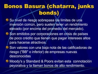 Bonos Basura (chatarra, junks bonds) Su nivel de riesgo sobrepasa los límites de una inversión común, pero suelen tener un rendimiento elevado (por encima del promedio del mercado). Son emitidos por corporaciones en crisis de países de poco crédito que tienen que pagar intereses altos para hacerse atractivos. Son valores con una baja nota de las calificadoras de riesgo ("BB" o inferior) de empresas nuevas desconocidas Moody's y Standard & Poors evitan esta  connotación peyorativa y la llaman bonos de alto rendimiento.  