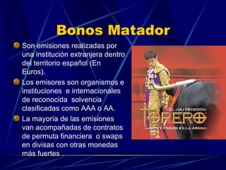 Bonos Matador Son emisiones realizadas por una institución extranjera dentro del territorio español (En Euros). Los emisores son organismos e instituciones  e internacionales de reconocida  solvencia clasificadas como AAA o AA. La mayoría de las emisiones  van acompañadas de contratos de permuta financiera  o swaps en divisas con otras monedas más fuertes .  