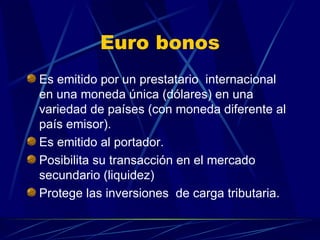 Euro bonos Es emitido por un prestatario  internacional en una moneda única (dólares) en una variedad de países (con moneda diferente al país emisor). Es emitido al portador. Posibilita su transacción en el mercado secundario (liquidez) Protege las inversiones  de carga tributaria.  