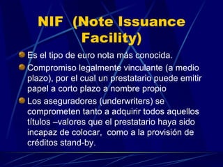 NIF  (Note Issuance Facility) Es el tipo de euro nota más conocida. Compromiso legalmente vinculante (a medio plazo), por el cual un prestatario puede emitir papel a corto plazo a nombre propio Los aseguradores (underwriters) se comprometen tanto a adquirir todos aquellos títulos –valores que el prestatario haya sido incapaz de colocar,  como a la provisión de créditos stand-by.  