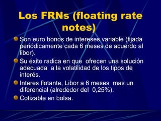 Los FRNs ( floating rate notes)  Son euro bonos de intereses variable (fijada periódicamente cada 6 meses de acuerdo al libor). Su éxito radica en que  ofrecen una solución adecuada  a la volatilidad de los tipos de interés. Interes flotante, Libor a 6 meses  mas un diferencial (alrededor del  0,25%). Cotizable en bolsa.  