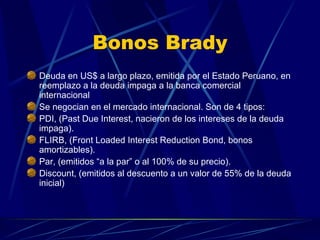 Bonos Brady Deuda en US$ a largo plazo, emitida por el Estado Peruano, en reemplazo a la deuda impaga a la banca comercial internacional Se negocian en el mercado internacional. Son de 4 tipos: PDI, (Past Due Interest, nacieron de los intereses de la deuda impaga). FLIRB, (Front Loaded Interest Reduction Bond, bonos amortizables). Par, (emitidos “a la par” o al 100% de su precio). Discount, (emitidos al descuento a un valor de 55% de la deuda inicial) 
