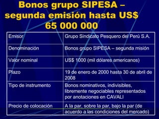 Bonos grupo SIPESA –segunda emisión hasta US$ 65 000 000 A la par, sobre la par, bajo la par (de acuerdo a las condiciones del mercado) Precio de colocación Bonos nominativos, indivisibles, libremente negociables representados por anotaciones en CAVALI Tipo de instrumento 19 de enero de 2000 hasta 30 de abril de 2008 Plazo US$ 1000 (mil dólares americanos) Valor nominal Bonos grupo SIPESA – segunda misión Denominación  Grupo Sindicato Pesquero del Perú S.A. Emisor 