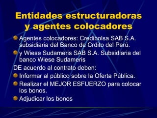 Entidades estructuradoras y agentes colocadores Agentes colocadores: Credibolsa SAB S.A. subsidiaria del Banco de Crdito del Perú. y Wiese Sudameris SAB S.A. Subsidiaria del banco Wiese Sudameris DE acuerdo al contrato deben: Informar al público sobre la Oferta Pública. Realizar el MEJOR ESFUERZO para colocar los bonos. Adjudicar los bonos 