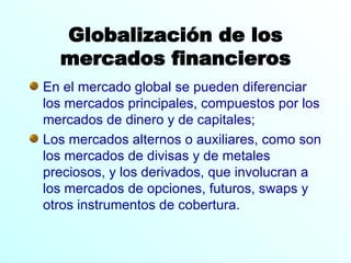 Globalización de los mercados financieros En el mercado global se pueden diferenciar los mercados principales, compuestos por los mercados de dinero y de capitales;  Los mercados alternos o auxiliares, como son los mercados de divisas y de metales preciosos, y los derivados, que involucran a los mercados de opciones, futuros, swaps y otros instrumentos de cobertura.  