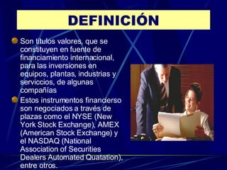 DEFINICIÓN Son títulos valores, que se constituyen en fuente de financiamiento internacional, para las inversiones en equipos, plantas, industrias y serviccios, de algunas compañías Estos instrumentos financierso son negociados a través de plazas como el NYSE (New York Stock Exchange), AMEX (American Stock Exchange) y el NASDAQ (National Association of Securities Dealers Automated Quatation), entre otros. 