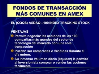 FONDOS DE TRANSACCIÓN MÁS COMUNES EN AMEX EL (QQQS) ASDAQ –100 INDEX TRACKING STOCK VENTAJAS Permite negociar las acciones de las 100 compañías más grandes del sector de tecnología del mercado con una sola transacción Pueden ser compradas o vendidas durante el día entero. Su inmenso volumen diario (liquidez) le permite al inversionista comprar o vender las acciones fácilmente  
