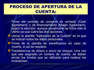 PROCESO DE APERTURA DE LA CUENTA:     Firma del contrato de compras de contado (Cash Agreement) o de financiamiento (Magin Agreement), según la elección, aunque usualmente se firma sólo el último ya que cubre las dos opciones.  Llenar la planilla "Aplicación de la Cuenta" en la que se indican todos los datos personales.  Firma de la planilla de beneficiarios en caso de muerte, si así se requiere.  Transferencia de dinero o envío de cheque. Una vez que sea asignado un número de cuenta, se deben enviar los fondos que se utilizarán para realizar las inversiones.  