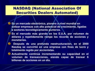 NASDAQ (National Association Of Securities Dealers Automated) Es un mercado electrónico, pionero a nivel mundial en cotizar empresas con alto potencial de crecimiento, ligadas a sectores tecnológicamente punteros. Es el mercado más grande en los E.U.A. por volumen de dólares y repetidamente rompe los récords de acciones y monetarios. Después de una profunda reestructuración, en el 2000 Nasdaq se convirtió en una empresa con fines de lucro y totalmente regida por accionistas.  Actualmente continúa incrementando su capacidad en el volumen de transacciones, siendo capaz de transar 6 billones de acciones en un día. 