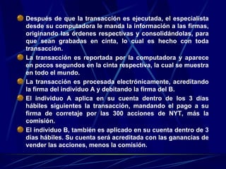 Después de que la transacción es ejecutada, el especialista desde su computadora le manda la información a las firmas, originando las órdenes respectivas y consolidándolas, para que sean grabadas en cinta, lo cual es hecho con toda transacción.  La transacción es reportada por la computadora y aparece en pocos segundos en la cinta respectiva, la cual se muestra en todo el mundo.  La transacción es procesada electrónicamente, acreditando la firma del individuo A y debitando la firma del B.  El individuo A aplica en su cuenta dentro de los 3 días hábiles siguientes la transacción, mandando el pago a su firma de corretaje por las 300 acciones de NYT, más la comisión.  El individuo B, también es aplicado en su cuenta dentro de 3 días hábiles. Su cuenta será acreditada con las ganancias de vender las acciones, menos la comisión.  