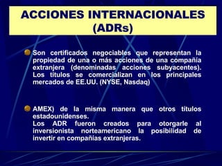 ACCIONES INTERNACIONALES (ADRs) Son certificados negociables que representan la propiedad de una o más acciones de una compañía extranjera (denominadas acciones subyacentes). Los títulos se comercializan en los principales mercados de EE.UU. (NYSE, Nasdaq)  AMEX) de la misma manera que otros títulos estadounidenses.  Los ADR fueron creados para otorgarle al inversionista norteamericano la posibilidad de invertir en compañías extranjeras. 