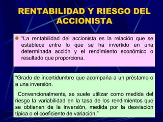 RENTABILIDAD Y RIESGO DEL ACCIONISTA “ La rentabilidad del accionista es la relación que se establece entre lo que se ha invertido en una determinada acción y el rendimiento económico o resultado que proporciona.  “ Grado de incertidumbre que acompaña a un préstamo o a una inversión. Convencionalmente, se suele utilizar como medida del riesgo la variabilidad en la tasa de los rendimientos que se obtienen de la inversión, medida por la desviación típica o el coeficiente de variación.” 