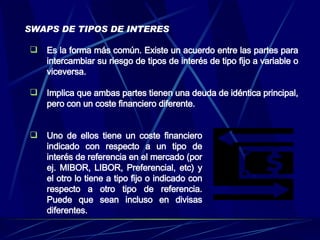SWAPS DE TIPOS DE INTERES Es la forma más común. Existe un acuerdo entre las partes para intercambiar su riesgo de tipos de interés de tipo fijo a variable o viceversa. Implica que ambas partes tienen una deuda de idéntica principal, pero con un coste financiero diferente . Uno de ellos tiene un coste financiero indicado con respecto a un tipo de interés de referencia en el mercado (por ej. MIBOR, LIBOR, Preferencial, etc) y el otro lo tiene a tipo fijo o indicado con respecto a otro tipo de referencia. Puede que sean incluso en divisas diferentes. 