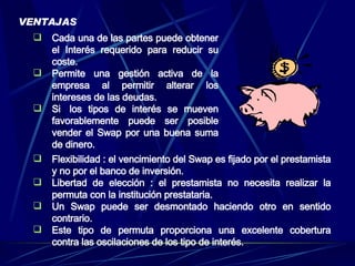 VENTAJAS Flexibilidad : el vencimiento del Swap es fijado por el prestamista y no por el banco de inversión.  Libertad de elección : el prestamista no necesita realizar la permuta con la institución prestataria. Un Swap puede ser desmontado haciendo otro en sentido contrario. Este tipo de permuta proporciona una excelente cobertura contra las oscilaciones de los tipo de interés.  Cada una de las partes puede obtener el Interés requerido para reducir su coste. Permite una gestión activa de la empresa al permitir alterar los intereses de las deudas. Si  los tipos de interés se mueven favorablemente puede ser posible vender el Swap por una buena suma de dinero. 