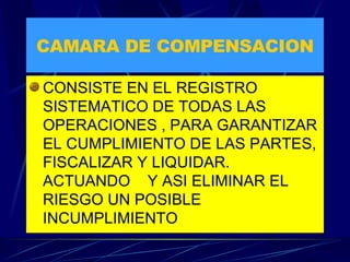 CAMARA DE COMPENSACION CONSISTE EN EL REGISTRO SISTEMATICO DE TODAS LAS OPERACIONES , PARA GARANTIZAR EL CUMPLIMIENTO DE LAS PARTES, FISCALIZAR Y LIQUIDAR. ACTUANDO  Y ASI ELIMINAR EL RIESGO UN POSIBLE INCUMPLIMIENTO 