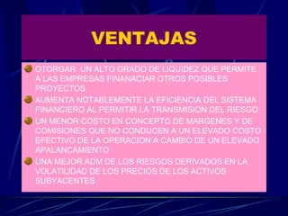 VENTAJAS OTORGAR  UN ALTO GRADO DE LIQUIDEZ QUE PERMITE A LAS EMPRESAS FINANACIAR OTROS POSIBLES PROYECTOS AUMENTA NOTABLEMENTE LA EFICIENCIA DEL SISTEMA FINANCIERO AL PERMITIR LA TRANSMISION DEL RIESGO UN MENOR COSTO EN CONCEPTO DE MARGENES Y DE COMISIONES QUE NO CONDUCEN A UN ELEVADO COSTO EFECTIVO DE LA OPERACION A CAMBIO DE UN ELEVADO APALANCAMIENTO UNA MEJOR ADM DE LOS RIESGOS DERIVADOS EN LA VOLATILIDAD DE LOS PRECIOS DE LOS ACTIVOS SUBYACENTES 