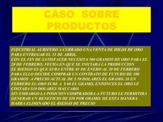 CASO  SOBRE PRODUCTOS INDUSTRIAL AURIFERO A CERRADO UNA VENTA DE HILOS DE ORO PARA ENTREGAR EL 15 DE ABRIL. CON EL FIN DE SATISFACER NECESITA 500 GRAMOS DE ORO PARA EL 20 DE FEBRERO, FECHA EN QUE SE INICIARA LA PRODUCCION EL RIESGO ES QUE SUBA ENTRE 01 DE ENERO AL 20 DE FEBRERO PARA ELLO DECIDE COMPRAR UN CONTRATO DE FUTURO DE 500 GRAMOS  A PRECIO ACTUAL DE $ 50 DOLARES EL GRAMO. SI EN FEBRERO EL ORO SUBE A  $ 60 EL GRAMO, ENTONCES EL ORO LE COSTARA $10 DOLARES MAS CARO. SIN EMBARGO LA POSICION COMPRADORA A FUTURO LE PERMITIRA GENERAR UN BENEFICIO DE $10 POR GRAMO. DE ESTA MANERA HABRA ELIMINADO EL RIESGO DE PRECIO 