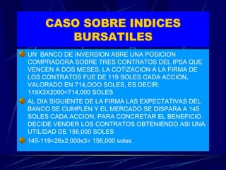 CASO SOBRE INDICES BURSATILES UN  BANCO DE INVERSION ABRE UNA POSICION COMPRADORA SOBRE TRES CONTRATOS DEL IPSA QUE VENCEN A DOS MESES, LA COTIZACION A LA FIRMA DE LOS CONTRATOS FUE DE 119 SOLES CADA ACCION, VALORADO EN 714,OOO SOLES, ES DECIR: 119X3X2000=714,000 SOLES AL DIA SIGUIENTE DE LA FIRMA LAS EXPECTATIVAS DEL BANCO SE CUMPLEN Y EL MERCADO SE DISPARA A 145 SOLES CADA ACCION, PARA CONCRETAR EL BENEFICIO DECIDE VENDER LOS CONTRATOS OBTENIENDO ASI UNA UTILIDAD DE 156,000 SOLES 145-119=26x2,000x3= 156,000 soles 